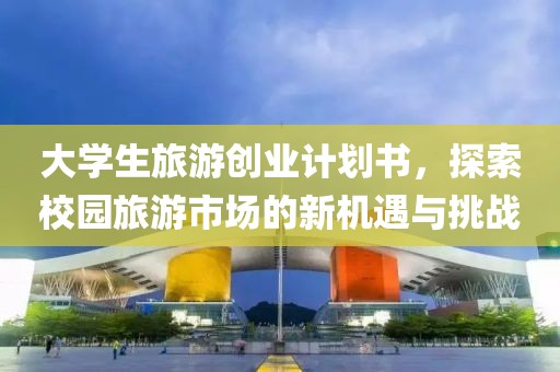 大学生旅游创业计划书，探索校园旅游市场的新机遇与挑战