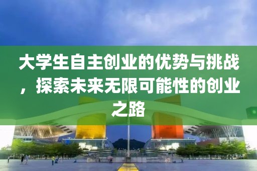 大学生自主创业的优势与挑战，探索未来无限可能性的创业之路