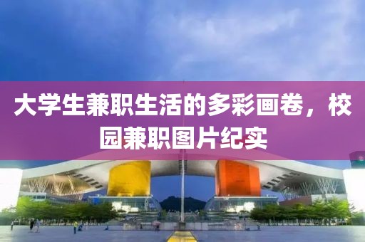 大学生兼职生活的多彩画卷，校园兼职图片纪实