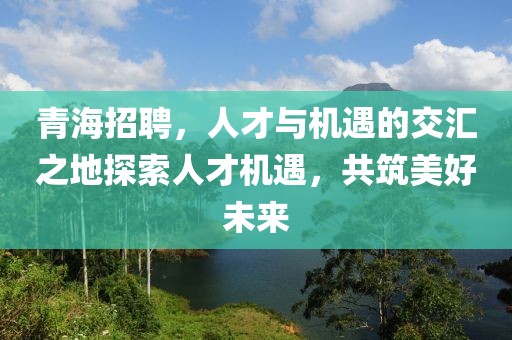 青海招聘，人才与机遇的交汇之地探索人才机遇，共筑美好未来