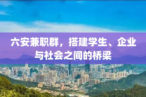 六安兼职群，搭建学生、企业与社会之间的桥梁