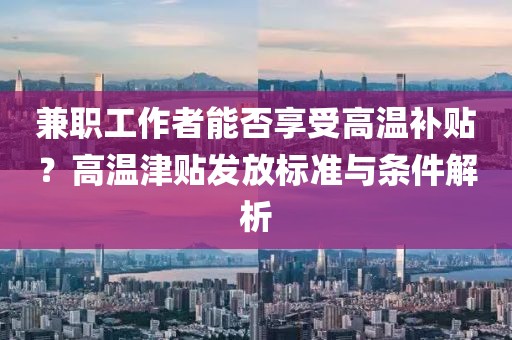 兼职工作者能否享受高温补贴？高温津贴发放标准与条件解析