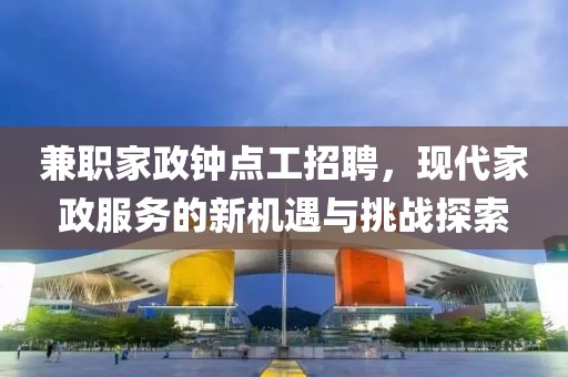 兼职家政钟点工招聘，现代家政服务的新机遇与挑战探索